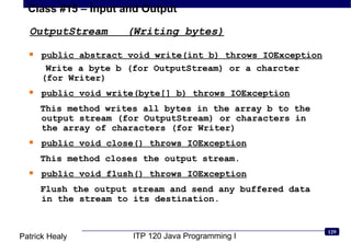 OutputStream  (Writing bytes) public abstract void write(int b) throws IOException Write a byte b (for OutputStream) or a charcter (for Writer) public void write(byte[] b) throws IOException This method writes all bytes in the array b to the output stream (for OutputStream) or characters in the array of characters (for Writer) public void close() throws IOException This method closes the output stream. public void flush() throws IOException Flush the output stream and send any buffered data in the stream to its destination. 