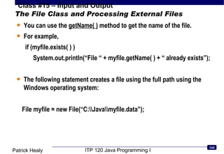 The File Class and Processing External Files You can use the  getName( )  method to get the name of the file. For example, if (myfile.exists( ) ) System.out.println(“File “ + myfile.getName( ) + “ already exists”); The following statement creates a file using the full path using the Windows operating system: File myfile = new File(“C:\\Java\\myfile.data”); 