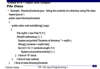 File Class Example:  DirectoryContents.java  listing the contents of a directory using File class import java.io.*; public class DirectoryContents {   public static void main(String[ ] args) { File myDir = new File(“C:\\&quot;); if(myDir.isDirectory( ) )  { System.out.println(&quot;Contents of directory &quot; + myDir ); String[ ] contents = myDir.list();   for( int I = 0; I < contents.length; I++) System.out.println(contents[ I ]  ); }  // End of “if” block }  // End of main method }  // End of class DirectoryContents 