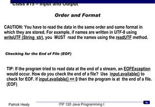 Checking for the End of File (EOF) TIP: If the program tried to read data at the end of a stream, an  EOFException  would occur. How do you check the end of a file?  Use  input.available()  to check for EOF. if  input.available() == 0  then the program is at  the end of a file. (EOF) Order and Format CAUTION: You have to read the data in the same order and same format in which they are stored. For example, if names are written in UTF-8 using  writeUTF (String  str) , you  MUST  read the names using the  readUTF  method. 