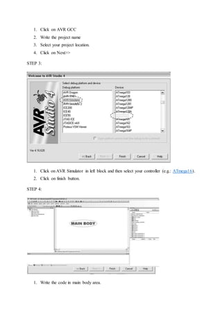 1. Click on AVR GCC
2. Write the project name
3. Select your project location.
4. Click on Next>>
STEP 3:
1. Click on AVR Simulator in left block and then select your controller (e.g.: ATmega16).
2. Click on finish button.
STEP 4:
1. Write the code in main body area.
 