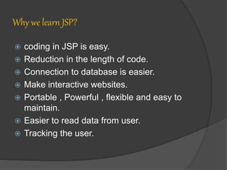 Why we learn JSP?
 coding in JSP is easy.
 Reduction in the length of code.
 Connection to database is easier.
 Make interactive websites.
 Portable , Powerful , flexible and easy to
maintain.
 Easier to read data from user.
 Tracking the user.
 