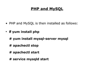 PHP and MySQL PHP and MySQL is then installed as follows: #  yum install php # yum install mysql-server mysql # apachectl stop # apachectl start # service mysqld start 