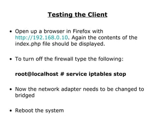 Testing the Client Open up a browser in Firefox with  http://192.168.0.10 . Again the contents of the index.php file should be displayed. To turn off the firewall type the following: root@localhost # service iptables stop Now the network adapter needs to be changed to bridged Reboot the system 