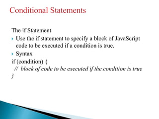 The if Statement
 Use the if statement to specify a block of JavaScript
code to be executed if a condition is true.
 Syntax
if (condition) {
// block of code to be executed if the condition is true
}
 