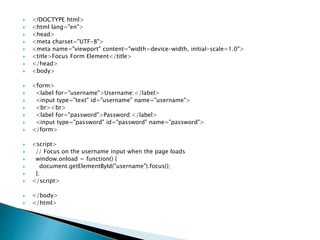  <!DOCTYPE html>
 <html lang="en">
 <head>
 <meta charset="UTF-8">
 <meta name="viewport" content="width=device-width, initial-scale=1.0">
 <title>Focus Form Element</title>
 </head>
 <body>
 <form>
 <label for="username">Username:</label>
 <input type="text" id="username" name="username">
 <br><br>
 <label for="password">Password:</label>
 <input type="password" id="password" name="password">
 </form>
 <script>
 // Focus on the username input when the page loads
 window.onload = function() {
 document.getElementById("username").focus();
 };
 </script>
 </body>
 </html>
 