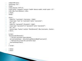  <!DOCTYPE html>
 <html lang="en">
 <head>
 <meta charset="UTF-8">
 <meta name="viewport" content="width=device-width, initial-scale=1.0">
 <title>Blur Form Element</title>
 </head>
 <body>
 <form>
 <label for="username">Username:</label>
 <input type="text" id="username" name="username">
 <br><br>
 <label for="password">Password:</label>
 <input type="password" id="password" name="password">
 <br><br>
 <button type="button" onclick="blurElement()">Blur Username</button>
 </form>
 <script>
 function blurElement() {
 // Get the username input element
 var usernameInput = document.getElementById("username");
 // Remove focus from the username input
 usernameInput.blur();
 }
 </script>
 </body>
 </html>
 