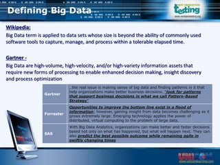 www.unicomlearning.com
www.nextgentesting.org
Wikipedia:
Big Data term is applied to data sets whose size is beyond the ability of commonly used
software tools to capture, manage, and process within a tolerable elapsed time.
Gartner -
Big Data are high-volume, high-velocity, and/or high-variety information assets that
require new forms of processing to enable enhanced decision making, insight discovery
and process optimization
Gartner
..the real issue is making sense of big data and finding patterns in it that
help organizations make better business decisions. “look for patterns
that support business decisions in what we call Pattern-Based
Strategy”
Forrester
Opportunities to improve the bottom line exist in a flood of
information; however, gaining insight from data becomes challenging as it
grows extremely large. Emerging technology applies the power of
distributed, virtual computing to the problem of large data,
SAS
With Big Data Analytics, organizations can make better and faster decisions
based not only on what has happened, but what will happen next. They can
also predict the best possible outcome while remaining agile in
swiftly changing times
Defining Big Data
 
