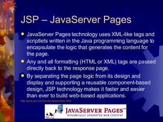 JSP – JavaServer Pages JavaServer Pages technology uses XML-like tags and scriptlets written in the Java programming language to encapsulate the logic that generates the content for the page.  Any and all formatting (HTML or XML) tags are passed directly back to the response page.  By separating the page logic from its design and display and supporting a reusable component-based design, JSP technology makes it faster and easier than ever to build web-based applications. http://java.sun.com/products/jsp/index.html 