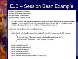 EJB – Session Bean Example package org.jboss.docs.interest;  import java.rmi.RemoteException;  import javax.ejb.SessionBean;  import javax.ejb.SessionContext;  /** This class contains the implementation for the 'calculateCompoundInterest' method exposed by this Bean. It includes empty method bodies for the methods prescribe by the SessionBean interface; these don't need to do anything in this simple example. */  public class InterestBean implements SessionBean  {  public double calculateCompoundInterest(double principle, double rate, double periods) {   System.out.println(&quot;Someone called `calculateCompoundInterest!'&quot;);    return principle * Math.pow(1+rate, periods) - principle;  }  public void ejbCreate() {}  public void ejbPostCreate() {}  public void ejbRemove() {}  public void ejbActivate() {}  public void ejbPassivate() {}  public void setSessionContext(SessionContext sc) {}  }  