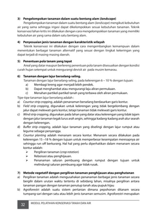 32 MODUL PELATIHAN KONSERVASI TANAH DAN AIR
3)	 Pengelompokan tanaman dalam suatu bentang alam (landscape)
	 Pengelompokan tanaman dalam suatu bentang alam (landscape) mengikuti kebutuhan
air yang sama sehingga irigasi dapat dikelompokkan sesuai kebutuhan tanaman. Teknik
konservasi lahan kritis ini dilakukan dengan cara mengelompokkan tanaman yang memiliki
kebutuhan air yang sama dalam satu bentang alam.
4)	 Penyesuaian jenis tanaman dengan karakteristik wilayah
	 Teknik konservasi ini dilakukan dengan cara mengembangkan kemampuan dalam
menentukan berbagai tanaman alternatif yang sesuai dengan tingkat kekeringan yang
dapat terjadi di masing-masing daerah.
5)	 Penentuan pola tanam yang tepat
	 Areal yang datar maupun berlereng penentuan pola tanam disesuaikan dengan kondisi
curah hujan setempat untuk mengurangi devisit air  pada musim kemarau.
6)	 Tanaman dengan lajur berselang-seling.
	 Tanaman dengan lajur berselang-seling, pada kelerengan 6 – 10 % dengan tujuan:
a)	 Membagi lereng agar menjadi lebih pendek.
b)	 Dapat menghambat atau mengurangi laju aliran permukaan.
c)	 Menahan partikel-partikel tanah yang terbawa oleh aliran permukaan.
Tipe-tipe tanaman lajur berselang adalah :
a)	 Countur strip cropping, adalah penanaman berselang berdasarkan garis kontur.
b)	 Field strip cropping, digunakan untuk kelerengan yang tidak bergelombang dengan
jalur dapat melewati garis kontur, tetapi tanaman tidak melewati garis kontur.
c)	 Wind strip cropping, digunakan pada lahan yang datar atau kelerengan yang tidak tajam
dengan jalur tanaman tegak lurus arah angin, sehingga kadang-kadang arah alur searah
dengan kelerengan.
d)	 Buffer strip cropping, adalah lajur tanaman yang diselingi dengan lajur rumput atau
legume sebagai penyangga.
e)	 Countur planting adalah menanam secara kontur. Menanam secara dilakukan pada
kelerengan 15 –18 % dengan tujuan untuk memperbesar kesempatan meresapnya air
sehingga run off berkurang. Hal hal yang perlu diperhatikan dalam menanam secara
kontur adalah:
	 Pergiliran tanaman (crop rotation)
	 Reboisasi atau penghijauan.
	 Penanaman saluran pembuang dengan rumput dengan tujuan untuk
melindungi saluran pembuang agar tidak rusak.
7)	 Metode vegetatif dengan pergiliran tanaman penghijauan atau penghutanan
a)	 Pergiliran tanaman adalah mengusahakan penanaman berbagai jenis tanaman secara
bergilir dalam urutan waktu tertentu di sebidang lahan, misalnya pergiliran antara
tanaman pangan dengan tanaman penutup tanah atau pupuk hijau
b)	 Agroforestri adalah suatu sistem pertanian dimana pepohonan ditanam secara
tumpang-sari dengan satu atau lebih jenis tanaman semusim. Agroforestri merupakan
 