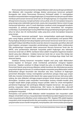 35MODUL PELATIHAN KONSERVASI TANAH DAN AIR
	 Perencanaankonservasitanahdanairdapatdilakukansalahsatunyadenganpendekatan
dan dilakukan oleh masyarakat sehingga disebut perencanaan konservasi partipatif.
Keunggulan dari sistem Perencanaan Konservasi Partisipatif adalah (1) meningkatkan
kesadaranmasyarakatdalammenjagalingkungan;(2)masyarakatmaudanpercayadiridalam
membuat perencanaan konservasi tanah dan air di lingkungannya; (3) masyarakat merasa
dihargai karena karyanya menjadi perhatian semua pihak; serta (4) menciptakan kerjasama
yang sinergis antar stakeholder (pemerintah, swasta, dan masyarakat). Namun sistem ini juga
mempunyai kelemahan  yaitu (1) masih diperlukan sosialisasi untuk menggugah kesadaran
masyarakat; (2) perlunya pendampingan dalam proses kemandirian dan mengakses
sumberdaya; (3) pendampingan kurang efektif bila tenaga pendamping berganti-ganti dari
tahun ke tahun; dan (4) membutuhkan waktu yang lama untuk menciptakan kerjasama
yang sinergis.
	 Perencanaan konservasi partisipatif  harus memperhatikan aspek-aspek diantarnya
yaitu ruang lingkup, gambaran lokasi, sosialisasi,   serta participatory rural apraisal (PRA).
Ruang lingkup dimaksud mencakup kegiatan perencanaan konservasi tanah dan air secara
partisipatif meliputi identifikasi kondisi sosial dan ekonomi masyarakat, pemilihan alternatif
lokasi kegiatan, penyiapan masyarakat, pendampingan masyarakat dalam melaksanakan
PRA, pendampingan masyarakat dalam penyusunan Rencana Konservasi Tanah dan Air
(RKTA), serta pembentukan kelompok masyarakat peduli lingkungan atau kelompok
konservasi tanah dan air (KKTA). Gambaran lokasi adalah mengetahui bagaimana keadaan
daerah yang akan dilakukan  tindakan konservasi tanah dan air secara fisik, biologi dan
kondisi sosial. Gambaran ini didapat bukan dari hasil menduga-duga tetapi hasil dari
observasi lapang.
	 Sosialisasi tentang konservasi merupakan langkah awal yang wajib dilaksanakan
karena kegiatan ini bertujuan untuk membentuk pemahaman mengenai kegiatan
konservasi.  Kegiatan sosialisasi ini dibagi menjadi dua yaitu: (a) sosialisasi di lingkungan
Pemerintah Daerah yang tentunya dilakukan setelah koordinasi dan ditentukannya peserta
yang terkait dengan konservasi; (2) sosialisasi kepada masyarakat yang dilaksanakan setelah
berkoordinasi dengan kecamatan dan kelurahan atau desa. Sosialisasi di lingkungan
pemerintah diharapkan mampu meningkatkan pemahaman petugas tetapi juga umpan
balik atau masukan tentang kondisi daerah dan upaya-upaya konservasi, baik yang sudah,
sedang, dan akan dilakukan sehingga program-program terkait dengan konservasi dapat
disinergikan. Sosialisasi pada masyarakat menerangkan tentang masalah-masalah yang
mungkin terjadi dalam jangka panjang maupun pendek. Selain itu untuk meningkatkan
pemahaman lingkungan dan pentingnya dilakukan kegiatan konservasi  dan juga peran
penting masyarakat dalam melakukannnya. Oleh karena itu diperkenalkan alternatif
model-model konservasi yang dapat mempertahankan dan meningkatkan ekonomi serta
pendapatan masyarakat.
Participatory rural apraisal (PRA) dilakukan setelah kesepakatan dari masyarakat sudah
didapat. Untuk lebih memacu masyarakat dalam keterlibatannya dalam kegiatan konservasi
maka masyarakat perlu difasilitasi untuk melaksanakan PRA.  Kegiatan PRA adalah kegiatan
masyarakat untuk mengenali kondisi dan permasalahan sosial, ekonomi dan lingkungannya
yangkemudiansecaramandirimenganalis,menyimpulkan,danmerencanakanpenanganan
 
