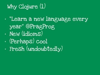 • “Learn a new language every
year” @PragProg
• New (idioms)
• (Perhaps) cool
• Fresh (undoubtedly)
Why Clojure (1)
 
