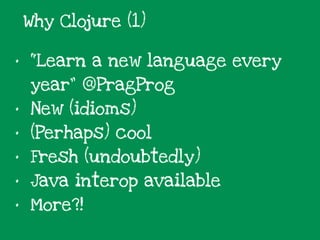 • “Learn a new language every
year” @PragProg
• New (idioms)
• (Perhaps) cool
• Fresh (undoubtedly)
• Java interop available
• More?!
Why Clojure (1)
 
