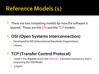 There are two competing models for how the software is layered.  These are the  OSI  and the  TCP  models.  OSI (Open Systems Interconnection) Developed by ISO (International Standards Organization) 7 layers TCP (Transfer Control Protocol) Used in the  Arpanet  and in the  Internet .  Common mechanism that is surpassing the OSI Model.  5 layers 