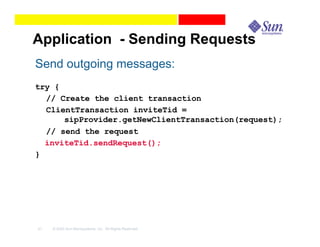 Application - Sending Requests
Send outgoing messages:
try {
  // Create the client transaction
  ClientTransaction inviteTid =
      sipProvider.getNewClientTransaction(request);
  // send the request
  inviteTid.sendRequest();
}




41   © 2003 Sun Microsystems, Inc. All Rights Reserved.
 