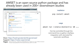 Docs: https://hackingmaterials.lbl.gov/amset/
Support: https://matsci.org/c/amset
Paper:
installation
pip install amset
usage
amset run --static-dielectric 10 ...
Can be controlled through the
command line or python interface,
integration with atomate2 for
automatic workflows
Ganose, A. M.; Park, J.; Faghaninia, A.; Woods-Robinson, R.; Persson, K. A.; Jain, A. Efficient Calculation
of Carrier Scattering Rates from First Principles. Nat Commun 2021, 12 (1), 2222.
AMSET is an open source python package and has
already been used in 200+ downstream studies
 