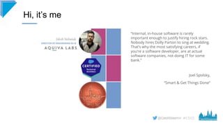 #CD22
“Internal, in-house software is rarely
important enough to justify hiring rock stars.
Nobody hires Dolly Parton to sing at wedding.
That’s why the most satisfying careers, if
you’re a software developer, are at actual
software companies, not doing IT for some
bank.”
Joel Spolsky,
“Smart & Get Things Done”
Hi, it’s me
 