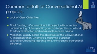 Common pitfalls of Conversational AI
projects:
u Lack of Clear Objectives:
u Pitfall: Starting a Conversational AI project without a clear
understanding of the specific goals and objectives can lead
to a lack of direction and measurable success criteria.
u Mitigation: Clearly define the objectives of the Conversational
AI implementation, whether it's improving customer
satisfaction, reducing response time, or increasing operational
efficiency.
 