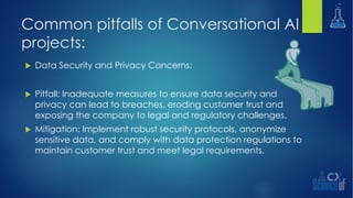 Common pitfalls of Conversational AI
projects:
u Data Security and Privacy Concerns:
u Pitfall: Inadequate measures to ensure data security and
privacy can lead to breaches, eroding customer trust and
exposing the company to legal and regulatory challenges.
u Mitigation: Implement robust security protocols, anonymize
sensitive data, and comply with data protection regulations to
maintain customer trust and meet legal requirements.
 