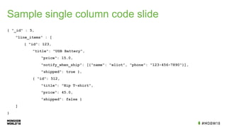 Sample single column code slide
{ "_id" : 5,
"line_items" : [
{ "id": 123,
"title": "USB Battery",
"price": 15.0,
"notify_when_ship": [{"name": "eliot", "phone": "123-456-7890"}],
"shipped": true },
{ "id": 512,
"title": "Hip T-shirt",
"price": 45.0,
"shipped": false }
]
}
 