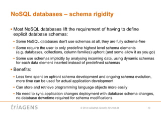 NoSQL databases – schema rigidity

   Most NoSQL databases lift the requirement of having to define
    explicit database schemas:
       Some NoSQL databases don't use schemas at all, they are fully schema-free
       Some require the user to only predefine highest level schema elements
        (e.g. databases, collections, column families) upfront (and some allow it as you go)
       Some use schemas implicitly by analysing incoming data, using dynamic schemas
        for each data element inserted instead of predefined schemas
   Benefits:
       Less time spent on upfront schema development and ongoing schema evolution,
        more time can be used for actual application development
       Can store and retrieve programming language objects more easily
       No need to sync application changes deployment with database schema changes,
        no database downtime required for schema modifications

                                              © 2012 triAGENS GmbH | 2012-08-26        10
 