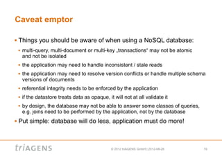 Caveat emptor

   Things you should be aware of when using a NoSQL database:
       multi-query, multi-document or multi-key „transactions“ may not be atomic
        and not be isolated
       the application may need to handle inconsistent / stale reads
       the application may need to resolve version conflicts or handle multiple schema
        versions of documents
       referential integrity needs to be enforced by the application
       if the datastore treats data as opaque, it will not at all validate it
       by design, the database may not be able to answer some classes of queries,
        e.g. joins need to be performed by the application, not by the database
   Put simple: database will do less, application must do more!



                                                  © 2012 triAGENS GmbH | 2012-08-26   19
 