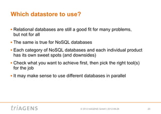 Which datastore to use?

   Relational databases are still a good fit for many problems,
    but not for all
   The same is true for NoSQL databases
   Each category of NoSQL databases and each individual product
    has its own sweet spots (and downsides)
   Check what you want to achieve first, then pick the right tool(s)
    for the job
   It may make sense to use different databases in parallel




                                      © 2012 triAGENS GmbH | 2012-08-26   20
 