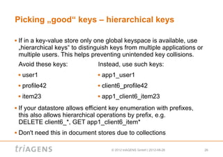 Picking „good“ keys – hierarchical keys

   If in a key-value store only one global keyspace is available, use
    „hierarchical keys“ to distinguish keys from multiple applications or
    multiple users. This helps preventing unintended key collisions.
    Avoid these keys:            Instead, use such keys:
       user1                       app1_user1
       profile42                   client6_profile42
       item23                      app1_client6_item23
   If your datastore allows efficient key enumeration with prefixes,
    this also allows hierarchical operations by prefix, e.g.
    DELETE client6_*, GET app1_client6_item*
   Don't need this in document stores due to collections

                                        © 2012 triAGENS GmbH | 2012-08-26   26
 
