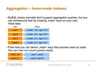 Aggregation – home-made indexes

   NoSQL stores normally don't support aggregation queries, but you
    can workaround that by creating „index“ keys on your own.
    Initial data:
        key                  value
       user1       „{ state: „CA“, age: 35 }“

       user2       „{ state: „CA“, age: 26 }“

       user3       „{ state: „FL“, age: 21 }“

       user42      „{ state: „FL“, age: 39 }“

   From that you can derive „index“ keys that provide users by state.
    You can now run count queries easily:
      users_CA          „user1, user2“
      users_FL         „user3, user42“


                                                © 2012 triAGENS GmbH | 2012-08-26   28
 