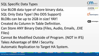CM First Group. Confidential & Do Not Distribute 37
SQL Specific Data Types
Use BLOB data type of store binary data.
SQL Only Data Type! (No DDS Support)
BLOBs can be up to 2GB in size! YAY!
Created As Column In Table Definition.
Can Store ANY Binary Data (Files, Audio, Emails, .EXE
Files)
Cannot Be Modified Outside of Program. (NOT in IFS)
Takes Advantage of IBM i Security.
Automatic Replication to Target HA System.
 