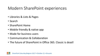 SharePoint Saturday Belgium 2017 • October 21 • Brussels
Modern SharePoint experiences
• Libraries & Lists & Pages
• Search
• SharePoint Home
• Mobile friendly & native app
• Made for business users
• Communication & Collaboration
• The future of SharePoint in Office 365. Classic is dead!
 