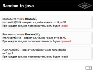 Random in java
Random rnd = new Random();
rnd.nextInt(100); – вернет случайное число от 0 до 99
При каждом запуске последовательность будет новой
Random rnd = new Random(1L);
rnd.nextInt(100); – вернет случайное число от 0 до 99
При каждом запуске последовательность будет прежней
Math.random(); – вернет случайное число типа double
от 0 до 1
При каждом запуске последовательность будет новой

29

 