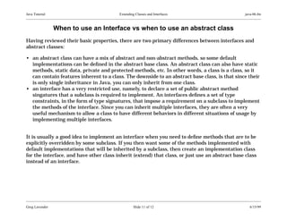 Java Tutorial

Extending Classes and Interfaces

java-06.fm

When to use an Interface vs when to use an abstract class
Having reviewed their basic properties, there are two primary differences between interfaces and
abstract classes:
• an abstract class can have a mix of abstract and non-abstract methods, so some default
implementations can be deﬁned in the abstract base class. An abstract class can also have static
methods, static data, private and protected methods, etc. In other words, a class is a class, so it
can contain features inherent to a class. The downside to an abstract base class, is that since their
is only single inheritance in Java, you can only inherit from one class.
• an interface has a very restricted use, namely, to declare a set of public abstract method
singatures that a subclass is required to implement. An interfaces deﬁnes a set of type
constraints, in the form of type signatures, that impose a requirement on a subclass to implement
the methods of the interface. Since you can inherit multiple interfaces, they are often a very
useful mechanism to allow a class to have different behaviors in different situations of usage by
implementing multiple interfaces.
It is usually a good idea to implement an interface when you need to deﬁne methods that are to be
explicitly overridden by some subclass. If you then want some of the methods implemented with
default implementations that will be inherited by a subclass, then create an implementation class
for the interface, and have other class inherit (extend) that class, or just use an abstract base class
instead of an interface.

Greg Lavender

Slide 11 of 12

6/15/99

 