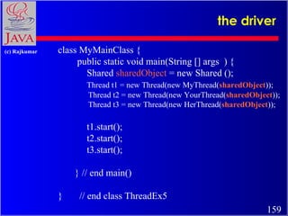 the driver class MyMainClass { public static void main(String [] args  ) { Shared  sharedObject  = new Shared ();  Thread t1 = new Thread(new MyThread( sharedObject )); Thread t2 = new Thread(new YourThread( sharedObject )); Thread t3 = new Thread(new HerThread( sharedObject )); t1.start(); t2.start(); t3.start(); } // end main() }  // end class ThreadEx5 