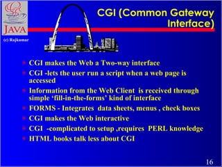 CGI (Common Gateway Interface) CGI makes the Web a Two-way interface CGI -lets the user run a script when a web page is accessed Information from the Web Client  is received through simple ‘fill-in-the-forms’ kind of interface FORMS - Integrates  data sheets, menus , check boxes CGI makes the Web interactive CGI  -complicated to setup ,requires  PERL knowledge HTML books talk less about CGI 