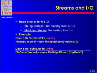 Streams and I/O basic classes for file IO FileInputStream , for reading from a file FileOutputStream , for writing to a file Example: Open a file &quot;myfile.txt&quot; for  reading   FileInputStream fis = new FileInputStream(&quot;myfile.txt&quot;); Open a file &quot;outfile.txt&quot; for  writing   FileOutputStream fos = new FileOutputStream (&quot;myfile.txt&quot;); 