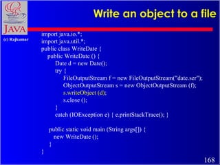 Write an object to a file import java.io.*; import java.util.*; public class WriteDate { public WriteDate () { Date d = new Date(); try { FileOutputStream f = new FileOutputStream(&quot;date.ser&quot;); ObjectOutputStream s = new ObjectOutputStream (f); s.writeObject (d); s.close (); }  catch (IOException e) { e.printStackTrace(); } public static void main (String args[]) { new WriteDate (); } } 