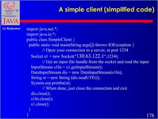 A simple client (simplified code)  import java.net.*; import java.io.*; public class SimpleClient { public static void main(String args[]) throws IOException { // Open your connection to a server, at port 1234 Socket s1 = new Socket(&quot; 130.63.122.1 &quot;,1234);  // Get an input file handle from the socket and read the input InputStream s1In = s1.getInputStream(); DataInputStream dis = new DataInputStream(s1In); String st = new String (dis.readUTF()); System.out.println(st); // When done, just close the connection and exit dis.close(); s1In.close(); s1.close(); } } 
