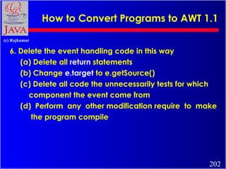 How to Convert Programs to AWT 1.1 6. Delete the event handling code in this way (a) Delete all  return  statements (b) Change  e.target  to e.getSource() (c) Delete all code the unnecessarily tests for which component the event come from (d)  Perform  any  other modification require  to  make the program compile 