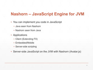 Nashorn – JavaScript Engine for JVM
▪ You can implement you code in JavaScript
▪ Java seen from Nashorn
▪ Nashorn seen from Java
▪ Applications
▪ Client (Extending FX)
▪ Embedded/Mobile
▪ Server-side scripting
▪ Server-side JavaScript on the JVM with Nashorn (Avatar.js)
35
 