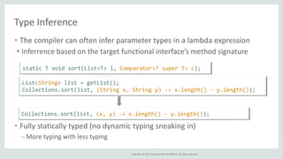 Copyright © 2014, Oracle and/or its affiliates. All rights reserved.
Type Inference
• The compiler can often infer parameter types in a lambda expression
 Inferrence based on the target functional interface’s method signature
• Fully statically typed (no dynamic typing sneaking in)
– More typing with less typing
List<String> list = getList();
Collections.sort(list, (String x, String y) -> x.length() - y.length());
Collections.sort(list, (x, y) -> x.length() - y.length());
static T void sort(List<T> l, Comparator<? super T> c);
 