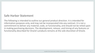 Copyright © 2014, Oracle and/or its affiliates. All rights reserved.
Safe Harbor Statement
The following is intended to outline our general product direction. It is intended for
information purposes only, and may not be incorporated into any contract. It is not a
commitment to deliver any material, code, or functionality, and should not be relied upon
in making purchasing decisions. The development, release, and timing of any features or
functionality described for Oracle’s products remains at the sole discretion of Oracle.
2
 