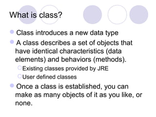 What is class?
Class introduces a new data type
A class describes a set of objects that
have identical characteristics (data
elements) and behaviors (methods).
Existing classes provided by JRE
User defined classes
Once a class is established, you can
make as many objects of it as you like, or
none.
 