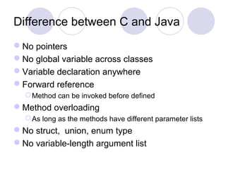 Difference between C and Java
No pointers
No global variable across classes
Variable declaration anywhere
Forward reference
Method can be invoked before defined
Method overloading
As long as the methods have different parameter lists
No struct, union, enum type
No variable-length argument list
 