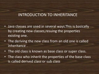 INTRODUCTION TO INHERITANCE
• Java classes are used in several ways.This is basically
by creating new classes,resuing the properties
existing one.
• The deriving the new class from an old one is called
inheritance .
• The old class is known as base class or super class.
• The class who inherit the properties of the base class
is called derived class or sub class.
 