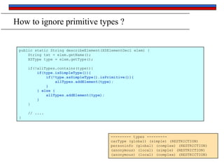 How to ignore primitive types ?

public static String describeElement(XSElementDecl elem) {
String txt = elem.getName();
XSType type = elem.getType();
if(!allTypes.contains(type)){
if(type.isSimpleType()){
if(!type.asSimpleType().isPrimitive()){
allTypes.addElement(type);
}
} else {
allTypes.addElement(type);
}
}
// ....
}

--------- types --------carType (global) (simple) (RESTRICTION)
personinfo (global) (complex) (RESTRICTION)
(anonymous) (local) (simple) (RESTRICTION)
(anonymous) (local) (complex) (RESTRICTION)

 