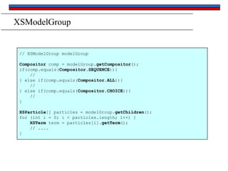 XSModelGroup

// XSModelGroup modelGroup
Compositor comp = modelGroup.getCompositor();
if(comp.equals(Compositor.SEQUENCE)){
//
} else if(comp.equals(Compositor.ALL)){
//
} else if(comp.equals(Compositor.CHOICE)){
//
}
XSParticle[] particles = modelGroup.getChildren();
for (int i = 0; i < particles.length; i++) {
XSTerm term = particles[i].getTerm();
// ....
}

 