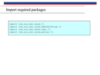 Import required packages

import
import
import
import

com.sun.xml.xsom.*;
com.sun.xml.xsom.XSModelGroup.*;
com.sun.xml.xsom.impl.*;
com.sun.xml.xsom.parser.*;

 