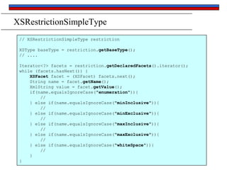 XSRestrictionSimpleType
// XSRestrictionSimpleType restriction
XSType baseType = restriction.getBaseType();
// ....

Iterator<?> facets = restriction.getDeclaredFacets().iterator();
while (facets.hasNext()) {
XSFacet facet = (XSFacet) facets.next();
String name = facet.getName();
XmlString value = facet.getValue();
if(name.equalsIgnoreCase("enumeration")){
//
} else if(name.equalsIgnoreCase("minInclusive")){
//
} else if(name.equalsIgnoreCase("minExclusive")){
//
} else if(name.equalsIgnoreCase("maxInclusive")){
//
} else if(name.equalsIgnoreCase("maxExclusive")){
//
} else if(name.equalsIgnoreCase("whiteSpace")){
//
}
}

 